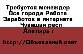 Требуется менеждер - Все города Работа » Заработок в интернете   . Чувашия респ.,Алатырь г.